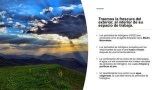 • Los peróxidos de hidrógeno (H2O2) son
conocidos como el agente limpiador de la Madre
Naturaleza.
• Los peróxidos de hidrógeno ionizados son los
responsables de que el aire huela a limpio
después de una tormenta eléctrica.
• La combinación de los iones de los relámpagos,
el agua y el sol incrementan los niveles naturales
de peróxidos de hidrógeno, los cuales limpian y
purifican el aire.
• Un desinfectante muy común es el agua
oxigenada, la cual esta hecha de peróxidos de
hidrógeno.
Traemos la frescura del
exterior, al interior de su
espacio de trabajo.
 