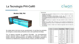 La Tecnología PHI-Cell®
Aplicaciones
• Aprobado por las Fuerzas Armadas de EE. UU. Para la reducción de moho en
hospitales de campaña.
• Aprobación de hospitales internacionales y de EE. UU. Para la lucha contra
enfermedades infecciosas: reducción del 99% de Staph (MRSA)
• Una importante escuela de la ciudad de EE. UU. Informa una reducción del 20% en el
ausentismo
• Probado y aprobado por el gobierno chino para protección contra el mortal virus
SARS.
• Aprobado por el USDA, FSIS y FDA para su uso en plantas de procesamiento de
alimentos. Empleado para reducir la contaminación microbiana de los alimentos que
se procesan.
• Las líneas de cruceros lo utilizan como medida de seguridad contra los brotes del
virus Norwalk.
Modelo CML PHI
Se instala dentro del ducto de aire acondicionado, el cual lleva los peróxidos
de hidrógeno a varias áreas purificando el aire y las superficies de trabajo.
Con el Sistema avanzado de oxidación PHI-Cell® , los microorganismos
pueden reducirse hasta un 99,99%. Los gases, las partículas y los olores
pueden reducirse significativamente, los peróxidos de hidrógeno ayudarán a
mantener sus habitaciones y espacios frescos, limpios y aire libre de olores.
CFM : Piés cúbicos por minuto
Modelo Instalación
No. De Celdas /
Long. de celdas
Cobertura
(CFM)
Tonelaje Precio de Lista
CML-25 1 / 14" 9,730 25 2,268
CML-50 2 / 14" 19,460 50 3,525
CML-65 1 / 35" 25,020 65 3,348
CML-75 3 / 14" 29,120 75 4,410
CML-90 1 / 14" y 1/ 35" 34,750 90 4,650
CML-100 4 / 14" 38,920 100 5,880
CML-115 2 / 14" y 1 / 35" 44,480 115 6,720
CML-125 2 / 35" 50,040 125 7,860
CML-140 3 / 14" y 1 / 35" 54,210 140 8,160
CML-150 1 / 14" y 2 / 35" 59,770 150 9,030
CML-180 2 / 14" y 2 / 35" 69,500 180 10,500
CML-190 3 / 35" 75,060 190 11,340
CML-215 1 / 14" y 3 / 35" 84,790 215 12,810
CML-250 4 / 35" 100,080 250 13,500
En Ducto
 