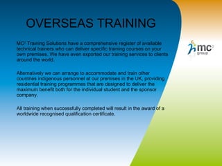OVERSEAS TRAINING MC 2  Training Solutions have a comprehensive register of available technical trainers who can deliver specific training courses on your own premises. We have even exported our training services to clients around the world. Alternatively we can arrange to accommodate and train other countries indigenous personnel at our premises in the UK, providing residential training programmes that are designed to deliver the maximum benefit both for the individual student and the sponsor company.  All training when successfully completed will result in the award of a worldwide recognised qualification certificate. 
