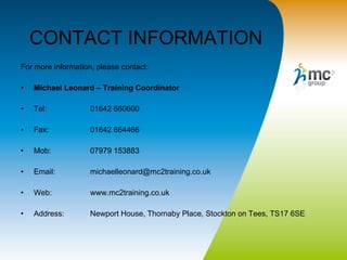 CONTACT INFORMATION For more information, please contact: Michael Leonard – Training Coordinator Tel:  01642 660600 Fax:  01642 664466 Mob:  07979 153883 Email:  [email_address] Web:  www.mc2training.co.uk Address:  Newport House, Thornaby Place, Stockton on Tees, TS17 6SE 