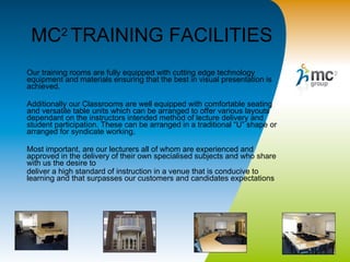 MC 2  TRAINING FACILITIES Our training rooms are fully equipped with cutting edge technology equipment and materials ensuring that the best in visual presentation is achieved. Additionally our Classrooms are well equipped with comfortable seating and versatile table units which can be arranged to offer various layouts dependant on the instructors intended method of lecture delivery and student participation. These can be arranged in a traditional “U” shape or arranged for syndicate working. Most important, are our lecturers all of whom are experienced and approved in the delivery of their own specialised subjects and who share with us the desire to  deliver a high standard of instruction in a venue that is conducive to learning and that surpasses our customers and candidates expectations   