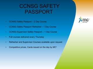 CCNSG SAFETY PASSPORT  CCNSG Safety Passport – 2 Day Course CCNSG Safety Passport Refresher – 1 Day Course CCNSG Supervisor Safety Passport – 1 Day Course Full courses delivered every Thursday  Refresher and Supervisor Courses available upon request  Competitive prices, Cards issued on the day by MC 2 