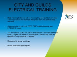 CITY AND GUILDS ELECTRICAL TRAINING MC2 Training Solutions will be running City and Guilds Accredited Training Courses for electrical disciplines from November 2009 onwards.  Courses to be run on both PART TIME (Night Courses) and INTENSIVE basis. The 17 th  Edition (2382-10) will be available on a six week part time basis (2 nights per week) or an intensive 4 day course (with an optional 5 th  day available if required.)  Discounts for group bookings. Prices Available upon request.  