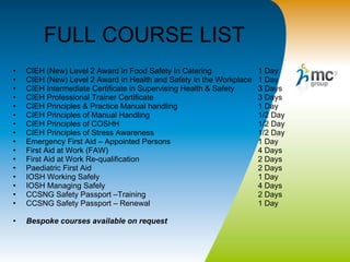FULL COURSE LIST  CIEH (New) Level 2 Award In Food Safety In Catering 1 Day CIEH (New) Level 2 Award In Health and Safety In the Workplace 1 Day CIEH Intermediate Certificate in Supervising Health & Safety 3 Days CIEH Professional Trainer Certificate 3 Days CIEH Principles & Practice Manual handling 1 Day CIEH Principles of Manual Handling 1/2 Day CIEH Principles of COSHH 1/2 Day CIEH Principles of Stress Awareness 1/2 Day Emergency First Aid – Appointed Persons 1 Day First Aid at Work (FAW) 4 Days First Aid at Work Re-qualification 2 Days  Paediatric First Aid 2 Days IOSH Working Safely 1 Day IOSH Managing Safely 4 Days CCSNG Safety Passport –Training  2 Days CCSNG Safety Passport – Renewal  1 Day Bespoke courses available on request 