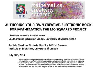AUTHORING YOUR OWN CREATIVE, ELECTRONIC BOOK 
FOR MATHEMATICS: THE MC-SQUARED PROJECT 
Christian Bokhove & Keith Jones 
Southampton Education School, University of Southampton 
Patricia Charlton, Manolis Mavrikis & Eirini Geraniou 
Institute of Education, University of London 
July 30th, 2014 
The research leading to these results has received funding from the European Union 
Seventh Framework Programme (FP7/2007-2013) under grant agreement n° 610467 
- project “M C Squared”. This publication reflects only the author’s views and Union 
is not liable for any use that may be made of the information contained therein. 
 