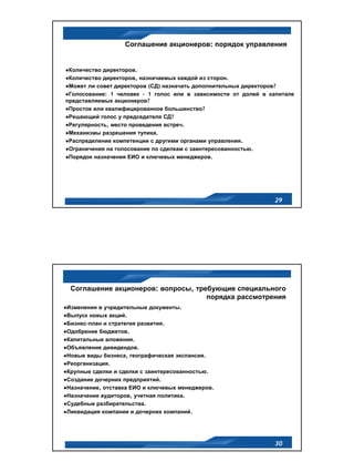 Соглашение акционеров: порядок управления


 Количество директоров.
 Количество директоров, назначаемых каждой из сторон.
 Может ли совет директоров (СД) назначать дополнительных директоров?
 Голосование: 1 человек – 1 голос или в зависимости от долей в капитале
представляемых акционеров?
 Простое или квалифицированное большинство?
 Решающий голос у председателя СД?
 Регулярность, место проведения встреч.
 Механизмы разрешения тупика.
 Распределение компетенции с другими органами управления.
 Ограничения на голосование по сделкам с заинтересованностью.
 Порядок назначения ЕИО и ключевых менеджеров.




                                                                 29




 Соглашение акционеров: вопросы, требующие специального
                                    порядка рассмотрения
Изменения в учредительные документы.
Выпуск новых акций.
Бизнес-план и стратегия развития.
Одобрение бюджетов.
Капитальные вложения.
Объявление дивидендов.
Новые виды бизнеса, географическая экспансия.
Реорганизация.
Крупные сделки и сделки с заинтересованностью.
Создание дочерних предприятий.
Назначение, отставка ЕИО и ключевых менеджеров.
Назначение аудиторов, учетная политика.
Судебные разбирательства.
Ликвидация компании и дочерних компаний.




                                                                 30
 