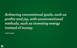 Achieving conventional goals, such as
proﬁts and joy, with unconventional
methods, such as investing energy
instead of money.
*Jay Conrad
 