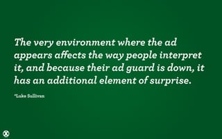 The very environment where the ad
appears aﬀects the way people interpret
it, and because their ad guard is down, it
has an additional element of surprise.
*Luke Sullivan
 