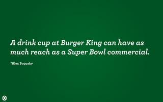 A drink cup at Burger King can have as
much reach as a Super Bowl commercial.
*Alex Bogusky
 