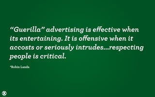 “Guerilla” advertising is eﬀective when
its entertaining. It is oﬀensive when it
accosts or seriously intrudes...respecting
people is critical.
*Robin Landa
 
