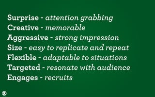 Surprise - attention grabbing
Creative - memorable
Aggressive - strong impression
Size - easy to replicate and repeat
Flexible - adaptable to situations
Targeted - resonate with audience
Engages - recruits
 