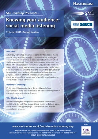 www.smi-online.co.uk/social-media-listening.asp
Register online and receive full information on all of SMi’s conferences
Alternatively fax your registration to +44 (0) 870 9090 712 or call +44 (0) 870 9090 711
GROUP DISCOUNTS AVAILABLE
MC304
Knowing your audience:
social media listening
SMi Training Presents…
11th July 2013, Central London
Overview:
A half day workshop designed to consider how social media
can be integrated into a project communication strategy to
ensure awareness of what is being said about you, by whom
and the reaction to it from your stakeholders, customers and
those who influence your reputation. Should we be worried
about what is being said about us through social media, and
how do we engage with the media to ensure that conversation
is accurately informed and ultimately reflects well on our
projects. A series of short, interactive workshops will
illustrate some of the issues, and offer advice on how to use
social media to our advantage.
Benefits of attending:
Profit from this opportunity to de-mystify and share
experience of using social media as an effective component in
a project communications strategy.
Who Should Attend?
Industry managers and professionals within the utilities
sector who do, feel they should or are concerned about using
social media to support project communications and the
consultation process.
MASTERCLASS
 