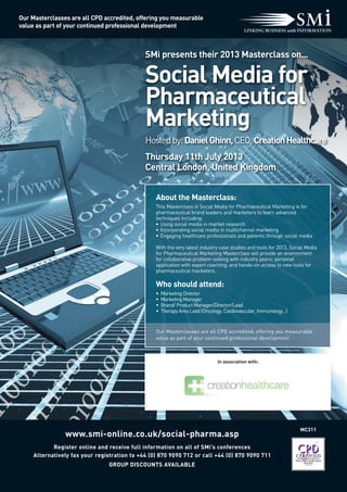 SMi presents their 2013 Masterclass on...
Social Media for
Pharmaceutical
Marketing
Hostedby:DanielGhinn,CEO,CreationHealthcare
Thursday 11th July 2013
Central London, United Kingdom
MC311
www.smi-online.co.uk/social-pharma.asp
Register online and receive full information on all of SMi’s conferences
Alternatively fax your registration to +44 (0) 870 9090 712 or call +44 (0) 870 9090 711
GROUP DISCOUNTS AVAILABLE
In association with:
Our Masterclasses are all CPD accredited, offering you measurable
value as part of your continued professional development
About the Masterclass:
This Masterclass in Social Media for Pharmaceutical Marketing is for
pharmaceutical brand leaders and marketers to learn advanced
techniques including:
• Using social media in market research
• Incorporating social media in multichannel marketing
• Engaging healthcare professionals and patients through social media
With the very latest industry case studies and tools for 2013, Social Media
for Pharmaceutical Marketing Masterclass will provide an environment
for collaborative problem-solving with industry peers; personal
application with expert coaching; and hands-on access to new tools for
pharmaceutical marketers.
Who should attend:
• Marketing Director
• Marketing Manager
• Brand/ Product Manager/Director/Lead
• Therapy Area Lead (Oncology, Cardiovascular, Immunology...)
Our Masterclasses are all CPD accredited, offering you measurable
value as part of your continued professional development
 