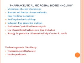 • Mechanisms of action of antibiotics
• Structure and function of some antibiotics
• Drug resistance mechanisms
 Antifungal and antiviral drugs
 Industrial drug production methods
 Production of penicillin/chlorotetracyclin
 Use of recombinant technology in drug production
 Strategy for production of human insulin by E.coli or B. subtilis
The human genomic DNA library
 Transgenic animal technology
 Vaccine production
PHARMACEUTICAL MICROBIAL BIOTECHNOLOGY
 