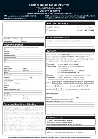 CRISIS PLANNING FOR MAJOR CITIES

                                                                                               4 WAYS TO REGISTER
                                                                                          11th July 2013, Central London




                                                                                                       MASTERCLASS PRICE
                                ONLINE www.smi-online.co.uk/crisis-major-cities.asp
FAX your booking form to +44 (0) 870 9090 712     POST your booking form to: Events Team, SMi Group Ltd, 2nd Floor South,
PHONE on +44 (0) 870 9090 711                                                                       Harling House, 47-51 Great Suffolk Street, London, SE1 0BS




DELEGATE DETAILS
                                                                                                       FUTURE MASTERCLASSES




                                                                                                       PAYMENT
                                                                                                      □ Masterclass:                                                       £599.00 +VAT                £718.80
                                                                                                      I would like to attend:                                              Fee                         Total




                                                                                                      I would be interested in attending a Masterclass on the following topic or area:
Unique Reference Number

Our Reference                                     MC315




Title:                     Forename:



                                                                                                      Payment must be made to SMi Group Ltd, and received before the event, by one of
Surname:



                                                                                                      the following methods quoting reference MC315 and the delegate’s name.
Job Title:



                                                                                                      Bookings made within 7 days of the event require payment on booking, methods
Department/Division:



                                                                                                      of payment are below. Please indicate method of payment:
Company/Organisation:
Please complete fully and clearly in capital letters. Please photocopy for additional delegates.




                                                                                                      □ UK BACS       Sort Code 300009, Account 00936418
Email:
                                                                                                       CONFERENCE PRICES




                                                                                                      □ Wire Transfer Lloyds TSB Bank Plc, 39 Threadneedle Street,
Address:




                                                                                                                               London, EC2R 8AU




                                                                                                      Valid From □□/□□  Expiry Date □□/□□
                                                                                                                               Swift (BIC): LOYDGB21013, Account 00936418
Town/City:




                                                                                                                               IBAN GB48 LOYD 3000 0900 9364 18
Post/Zip Code:                                      Country:




                                                                                                      □ Cheque                 We can only accept Sterling cheques drawn on a UK bank.
Direct Tel:                                          Direct Fax:




                                                                                                      □ Credit Card            □ Visa □ MasterCard □ American Express




Terms and Conditions of Booking
Mobile:
Switchboard:




                                                                                                      Card No:
Signature:                                                             Date:
                                                                                                          All credit card payments will be subject to standard credit card charges.
ACCOUNTS DEPT
Title:                     Forename:




                                                                                                      CVV Number □□□□
Surname:




                                                                                                       VENUE Central London
Email:




                                                                                                      Cardholder’s Name:
Address (if different from above):
I agree to be bound by SMi's Terms and Conditions of Booking.




                                                                                                      Signature:                                                         Date:
Town/City:
                                                                                                                                               3 digit security on reverse of card, 4 digits for AMEX card




Post/Zip Code:                                      Country:



                                                                                                      Card Billing Address (If different from above):




                                                                                                       VAT
Direct Tel:                                          Direct Fax:
                                                                                                      I agree to be bound by SMi's Terms and Conditions of Booking.




                                                                                                       □ Please contact me to book my hotel
Payment: If payment is not made at the time of booking, then an invoice will be issued and
must be paid immediately and prior to the start of the event. If payment has not been
received then credit card details will be requested and payment taken before entry to the
event. Bookings made within 7 days of the event require payment on booking.




                                                                                                       Alternatively call us on +44 (0) 870 9090 711,
Substitutions/Name Changes: If you are unable to attend you may nominate, in writing,
another delegate to take your place at any time prior to the start of the event. Two or more
                                                                                                                □□□□ □□□□ □□□□ □□□□




                                                                                                       email: hotels@smi-online.co.uk or fax +44 (0) 870 9090 712
delegates may not ‘share’ a place at an event. Please make separate bookings for each
delegate.

Cancellation: If you wish to cancel your attendance at an event and you are unable to send
a substitute, then we will refund/credit 50% of the due fee less a £50 administration
charge, providing that cancellation is made in writing and received at least 28 days prior
to the start of the event. Regretfully cancellation after this time cannot be accepted.




                                                                                                       VAT at 20% is charged on the attendance fees for all delegates.
Alterations: It may become necessary for us to make alterations to the content, speakers,
timing, venue or date of the event compared to the advertised programme.

Data Protection: The SMi Group gathers personal data in accordance with the UK Data
Protection Act 1998 and we may use this to contact you by telephone, fax, post or email to




           If you have any further queries please call the Events Team on tel +44 (0) 870 9090 711 or you can email them at events@smi-online.co.uk
tell you about other products and services. Unless you tick here □ we may also share your
data with third parties offering complementary products or services. If you have any
queries or want to update any of the data that we hold then please contact our Database
Manager databasemanager@smi-online.co.uk or visit our website www.smi-
online.co.uk/updates quoting the URN as detailed above your address on the attached
letter.
 