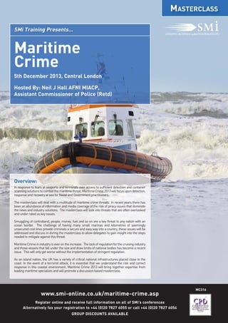 MC316
www.smi-online.co.uk/maritime-crime.asp
Register online and receive full information on all of SMi’s conferences
Alternatively fax your registration to +44 (0)20 7827 6055 or call +44 (0)20 7827 6054
GROUP DISCOUNTS AVAILABLE
MASTERCLASS
SMi Training Presents...
Overview:
In response to fears at seaports and terminals over access to sufficient detection and container
scanningsolutionstocombatthemaritimethreat,MaritimeCrime2013willfocusupondetection,
response and recovery at sea for Naval and Government practitioners.
The masterclass will deal with a multitude of maritime crime threats. In recent years there has
been an abundance of information and media coverage of the risk of piracy issues that dominate
the news and industry solutions. The masterclass will look into threats that are often overlooked
and under rated as key issues.
Smuggling of contraband, people, money, fuel and so on are a key threat to any nation with an
ocean border. The challenge of having many small marinas and kilometres of seemingly
unsecured cost lines provide criminals a secure and easy way into a country, these issues will be
addressed and discuss in during the masterclass to allow delegates to gain insight into the steps
needed to mitigate against this threat.
MaritimeCrimeinindustryiseverontheincrease. Thelackofregulationforthecruisingindustry
and those vessels that fall under the size and draw limits of national bodies has become a recent
issue. This will only get worse without the implementation of stringent regulation.
As an island nation, the UK has a variety of critical national infrastructures placed close to the
coast. In the event of a terrorist attack, it is essential that we understand the risk and correct
response in this coastal environment. Maritime Crime 2013 will bring together expertise from
leading maritime specialists and will promote a discussion based masterclass.
Maritime
Crime
5th December 2013, Central London
Hosted By: Neil J Hall AFNI MIACP,
Assistant Commissioner of Police (Retd)
 