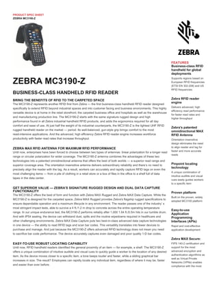 PRODUCT SPEC SHEET
ZEBRA MC3190-Z
BRING THE BENEFITS OF RFID TO THE CARPETED SPACE
The MC3190-Z represents another RFID first from Zebra — the first business-class handheld RFID reader designed
specifically to extend RFID beyond industrial spaces and into customer facing and business environments. This highly
versatile device is at home in the retail storefront, the carpeted business office and hospitals as well as the warehouse
and manufacturing production line. The MC3190-Z starts with the same signature rugged design and high
performance found in all Zebra industrial handheld RFID products, and adds the ergonomics required for all day
comfort and ease of use. At just half the weight of its industrial counterparts, the MC3190-Z is the lightest UHF RFID
rugged handheld reader on the market — period. Its well-balanced, gun-style grip brings comfort to the most
read-intensive applications. And the advanced, high efficiency Zebra RFID reader engine increases workforce
productivity with faster read rates that increase throughput.
ZEBRA MAX RFID ANTENNA FOR MAXIMUM RFID PERFORMANCE
Until now, enterprises have been forced to choose between two types of antennas: linear polarization for a longer read
range or circular polarization for wider coverage. The MC3190-Z antenna combines the advantages of these two
technologies into a patented omnidirectional antenna that offers the best of both worlds — a superior read range and
superior coverage area. The orientation insensitive antenna delivers extraordinary reliability and there’s no need to
precisely align the reader with the tag. As a result, workers can accurately and rapidly capture RFID tags on even the
most challenging items — from a pile of clothing in a retail store or a box of files in the office to a shelf full of data
tapes in the data center.
GET SUPERIOR VALUE — ZEBRA'S SIGNATURE RUGGED DESIGN AND DUAL DATA CAPTURE
FUNCTIONALITY
The MC3190-Z offers the best of form and function with Zebra MAX Rugged and Zebra MAX Data Capture. While the
MC3190-Z is designed for the carpeted space, Zebra MAX Rugged provides Zebra's flagship rugged specifications to
ensure dependable operation and a maximum lifecycle in any environment. The reader passes one of the industry’ s
most stringent impact tests, able to survive a 4 ft./1.2 m drop to concrete across the entire operating temperature
range. In our unique endurance test, the MC3190-Z performs reliably after 1,000 1.64 ft./0.5m hits in our tumble drum.
And with IP54 sealing, the device can withstand dust, spills and the routine wipedowns required in healthcare and
other challenging environments. Zebra MAX Data Capture puts two best-in-class advanced data capture technologies
in one device — the ability to read RFID tags and scan bar codes. This versatility translates into fewer devices to
purchase and manage. And just because the MC3190-Z offers advanced RFID technology does not mean you need
to sacrifice bar code performance. The device accurately captures even damaged and poor quality 1-D bar codes.
EASY-TO-USE ROBUST LOCATING CAPABILITY
Until now, RFID handheld readers identified the general proximity of an item — for example, a shelf. The MC3190-Z
offers a unique combination of intuitive audible and visual cues to quickly guide a worker to the location of any desired
item. As the device moves closer to a specific item, a tone beeps louder and faster, while a sliding graphical bar
increases in size. The result? Employees can rapidly locate any individual item, regardless of where it may be, faster
and easier than ever before.
ZEBRA MC3190-Z
BUSINESS-CLASS HANDHELD RFID READER
FEATURES
Business-class RFID
handheld for global
deployments
Supports regions based on
European RFID frequencies
(ETSI EN 302-208) and US
RFID frequencies
Zebra RFID reader
engine
Delivers advanced, high
efficiency read performance
for faster read rates and
higher throughput
Zebra's patented
omnidirectional MAX
RFID Antenna
Orientation insensitive
design eliminates the need
to align reader and tag for
faster and more accurate
reads
Pinpoint locating
technology
A unique combination of
intuitive audible and visual
cues easily guides workers
to a specific item
Proven platform
Built on the proven, widely
adopted MC3100 platform
Easy-to-use
Application
Programming
Interfaces (APIs)
Rapid and cost-effective
application development
Zebra MAX Secure:
FIPS 140-2 certification and
support for the most
advanced encryption and
authentication algorithms as
well as Virtual Private
Networks (VPNs) enables
compliance with the most
 