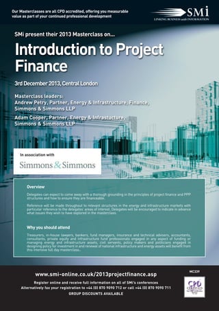 SMi present their 2013 Masterclass on...
IntroductiontoProject
Finance
3rdDecember2013,CentralLondon
MC339
www.smi-online.co.uk/2013projectfinance.asp
Register online and receive full information on all of SMi’s conferences
Alternatively fax your registration to +44 (0) 870 9090 712 or call +44 (0) 870 9090 711
GROUP DISCOUNTS AVAILABLE
Our Masterclasses are all CPD accredited, offering you measurable
value as part of your continued professional development
Overview
Delegates can expect to come away with a thorough grounding in the principles of project finance and PPP
structures and how to ensure they are financeable.
Reference will be made throughout to relevant structures in the energy and infrastructure markets with
particular reference to the delegates’ areas of interest. Delegates will be encouraged to indicate in advance
what issues they wish to have explored in the masterclass.
Why you should attend
Treasurers, in-house lawyers, bankers, fund managers, insurance and technical advisers, accountants,
consultants, private equity and infrastructure fund professionals engaged in any aspect of funding or
managing energy and infrastructure assets, civil servants, policy makers and politicians engaged in
designing policy for investment in and renewal of national infrastructure and energy assets will benefit from
this intensive full day masterclass..
Masterclass leaders:
Andrew Petry, Partner, Energy & Infrastructure, Finance,
Simmons & Simmons LLP
Adam Cooper, Partner, Energy & Infrastucture,
Simmons & Simmons LLP
In association with
 