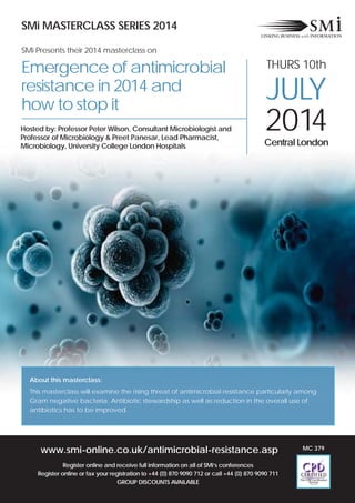 www.smi-online.co.uk/antimicrobial-resistance.asp
Register online and receive full information on all of SMi’s conferences
Register online or fax your registration to +44 (0) 870 9090 712 or call +44 (0) 870 9090 711
GROUP DISCOUNTS AVAILABLE
SMi MASTERCLASS SERIES 2014
SMi Presents their 2014 masterclass on
Emergence of antimicrobial
resistance in 2014 and
how to stop it
THURS 10th
JULY
2014Central London
Hosted by: Professor Peter Wilson, Consultant Microbiologist and
Professor of Microbiology & Preet Panesar, Lead Pharmacist,
Microbiology, University College London Hospitals
About this masterclass:
This masterclass will examine the rising threat of antimicrobial resistance particularly among
Gram negative bacteria. Antibiotic stewardship as well as reduction in the overall use of
antibiotics has to be improved.
MC 379
 