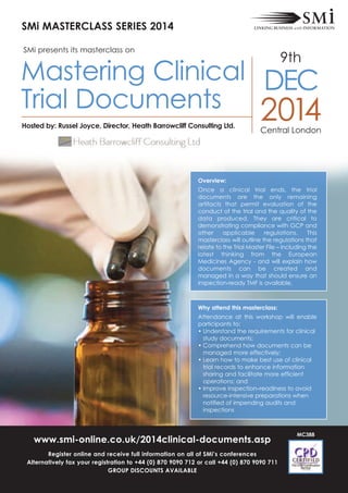 Overview:
Once a clinical trial ends, the trial
documents are the only remaining
artifacts that permit evaluation of the
conduct of the trial and the quality of the
data produced. They are critical to
demonstrating compliance with GcP and
other applicable regulations. This
masterclass will outline the regulations that
relate to the Trial Master File – including the
latest thinking from the european
Medicines Agency - and will explain how
documents can be created and
managed in a way that should ensure an
inspection-ready TMF is available.
Why attend this masterclass:
Attendance at this workshop will enable
participants to:
• Understand the requirements for clinical
study documents;
• comprehend how documents can be
managed more effectively;
• Learn how to make best use of clinical
trial records to enhance information
sharing and facilitate more efficient
operations; and
• Improve inspection–readiness to avoid
resource-intensive preparations when
notified of impending audits and
inspections
SMi MASTERCLASS SERIES 2014
www.smi-online.co.uk/2014clinical-documents.asp
Register online and receive full information on all of SMi’s conferences
Alternatively fax your registration to +44 (0) 870 9090 712 or call +44 (0) 870 9090 711
GROUP DISCOUNTS AVAILABLE
MC388
2014
9th
central London
Hosted by: Russel Joyce, Director, Heath Barrowcliff Consulting Ltd.
Mastering clinical
Trial Documents
Dec
SMi presents its masterclass on
 