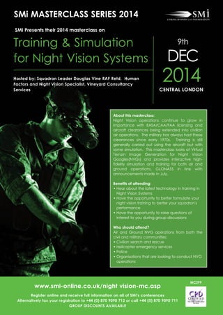 About this masterclass:
Night Vision operations continue to grow in
importance with EASA/CAA/FAA licensing and
aircraft clearances being extended into civilian
air operations. The military has always had these
clearances since early 1970s. Training is still
generally carried out using the aircraft but with
some simulation. This masterclass looks at Virtual
Terrain Image Generation for Night Vision
Googles(NVGs) and provides interactive high-
fidelity simulation and training for both air and
ground operations, GLONASS in line with
announcements made in July.
Benefits of attending:
• Hear about the latest technology in training in
Night Vision Systems
• Have the opportunity to better formulate your
night vision training to better your squadron's
performance
• Have the opportunity to raise questions of
interest to you during group discussions
Who should attend?
Air and Ground NVG operations from both the
civil and military communities:
• Civilian search and rescue
• Helicopter emergency services
• Police
• Organisations that are looking to conduct NVG
operations
SMi MASTERCLASS SERIES 2014
www.smi-online.co.uk/night vision-mc.asp
Register online and receive full information on all of SMi’s conferences
Alternatively fax your registration to +44 (0) 870 9090 712 or call +44 (0) 870 9090 711
GROUP DISCOUNTS AVAILABLE
MC399
2014CENTRAL LONDON
Hosted by: Squadron Leader Douglas Vine RAF Retd, Human
Factors and Night Vision Specialist, Vineyard Consultancy
Services
Training & Simulation
for Night Vision Systems
9th
DEC
SMi Presents their 2014 masterclass on
 