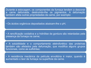 Durante a estocagem, os componentes da fumaça tendem a descorar
a carne defumada, destruindo-lhe os pigmentos. A defumação
também afeta outras propriedades da carne, por exemplo:
• Os ácidos orgânicos depositados abaixam-lhe o pH;
• A rancificação oxidativa e a hidrólise da gordura são retardadas pela
presença da fumaça na carne;
• A solubilidade e o comportamento eletroforético das proteínas
também são afetados pela defumação, que modifica alguns grupos
funcionais, como as sulfidrilas;
• A resistência mecânica da película envoltória é maior, quando é
aumentado o teor de fumaça na superfície da carne.
 
