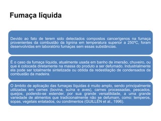 Fumaça líquida
Devido ao fato de terem sido detectados compostos cancerígenos na fumaça
provenientes da combustão da lignina em temperatura superior a 250ºC, foram
desenvolvidas em laboratório fumaças sem essas substâncias.
É o caso da fumaça líquida, atualmente usada em banho de imersão, chuveiro, ou
que é colocada diretamente na massa do produto a ser defumado. Industrialmente
ela pode ser totalmente sintetizada ou obtida da redestilação de condensados da
combustão da madeira.
O âmbito de aplicação das fumaças líquidas é muito amplo, sendo principalmente
utilizadas em carnes (bovina, suína e aves), carnes processadas, pescados,
queijos, podendo-se estender, por sua grande versatilidade, a uma grande
variedade de alimentos que tradicionalmente não se defumam, como: temperos,
sopas, vegetais enlatados, ou condimentos (GUILLÉN et al., 1996).
 
