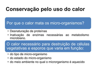 Conservação pelo uso do calor
Por que o calor mata os micro-organismos?
• Desnaturação de proteínas
• Inativação de enzimas necessárias ao metabolismo
microbiano.
O calor necessário para destruição de células
vegetativas e esporos que varia em função:
• do tipo de micro-organismo
• do estado do micro-organismo
• do meio ambiente no qual o microrganismo é aquecido
 