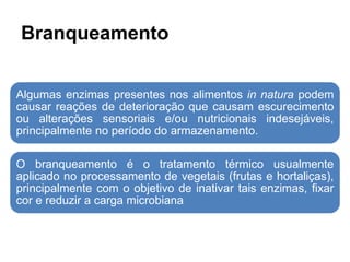Branqueamento
Algumas enzimas presentes nos alimentos in natura podem
causar reações de deterioração que causam escurecimento
ou alterações sensoriais e/ou nutricionais indesejáveis,
principalmente no período do armazenamento.
O branqueamento é o tratamento térmico usualmente
aplicado no processamento de vegetais (frutas e hortaliças),
principalmente com o objetivo de inativar tais enzimas, fixar
cor e reduzir a carga microbiana
 