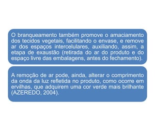 O branqueamento também promove o amaciamento
dos tecidos vegetais, facilitando o envase, e remove
ar dos espaços intercelulares, auxiliando, assim, a
etapa de exaustão (retirada do ar do produto e do
espaço livre das embalagens, antes do fechamento).
A remoção de ar pode, ainda, alterar o comprimento
da onda da luz refletida no produto, como ocorre em
ervilhas, que adquirem uma cor verde mais brilhante
(AZEREDO, 2004).
 