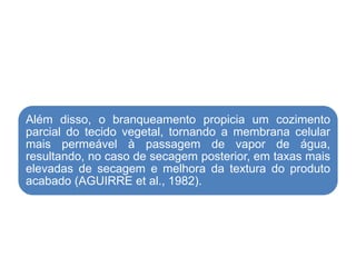 Além disso, o branqueamento propicia um cozimento
parcial do tecido vegetal, tornando a membrana celular
mais permeável à passagem de vapor de água,
resultando, no caso de secagem posterior, em taxas mais
elevadas de secagem e melhora da textura do produto
acabado (AGUIRRE et al., 1982).
 
