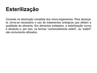 Esterilização
Consiste na destruição completa dos micro-organismos. Para alcançá-
la, torna-se necessário o uso de tratamentos enérgicos que afetam a
qualidade do alimento. Em alimentos enlatados, a esterilização nunca
é absoluta e, por isso, os termos “comercialmente estéril”, ou “estéril”
são comumente utilizados.
 