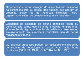 Os processos de conservação de alimentos são baseados
na eliminação total ou parcial dos agentes que alteram os
produtos, sejam os de natureza biológica (micro-
organismos), sejam os de natureza química (enzimas).
Consistem na aplicação de alguns princípios físicos ou
químicos tais como: uso de altas e baixas temperaturas,
eliminação de água, aplicação de aditivos conservantes,
armazenamento em atmosfera controlada, uso de certas
radiações e filtração.
Os diversos processos podem ser aplicados em extremos
de escalas de tecnologia e custos, com muito bons
resultados (BARUFALDI, R.; OLIVEIRA, M. N., 1998).
 