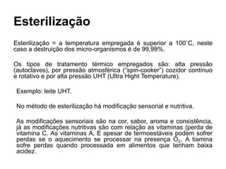 Esterilização
Esterilização = a temperatura empregada é superior a 100˚C, neste
caso a destruição dos micro-organismos é de 99,99%.
Os tipos de tratamento térmico empregados são: alta pressão
(autoclaves), por pressão atmosférica (“spin-cooker”) cozidor contínuo
e rotativo e por alta pressão UHT (Ultra Hight Temperature).
Exemplo: leite UHT.
No método de esterilização há modificação sensorial e nutritiva.
As modificações sensoriais são na cor, sabor, aroma e consistência,
já as modificações nutritivas são com relação as vitaminas (perda de
vitamina C. As vitaminas A, E apesar de termoestáveis podem sofrer
perdas se o aquecimento se processar na presença O2. A tiamina
sofre perdas quando processada em alimentos que tenham baixa
acidez.
 