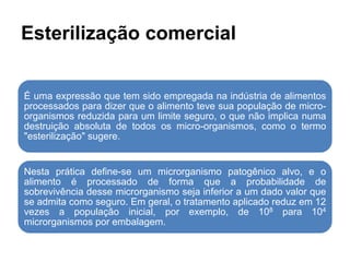 Esterilização comercial
É uma expressão que tem sido empregada na indústria de alimentos
processados para dizer que o alimento teve sua população de micro-
organismos reduzida para um limite seguro, o que não implica numa
destruição absoluta de todos os micro-organismos, como o termo
"esterilização" sugere.
Nesta prática define-se um microrganismo patogênico alvo, e o
alimento é processado de forma que a probabilidade de
sobrevivência desse microrganismo seja inferior a um dado valor que
se admita como seguro. Em geral, o tratamento aplicado reduz em 12
vezes a população inicial, por exemplo, de 108 para 104
microrganismos por embalagem.
 