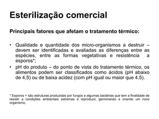 Esterilização comercial
Principais fatores que afetam o tratamento térmico:
• Qualidade e quantidade dos micro-organismos a destruir –
devem ser identificadas e avaliadas as diferenças entre as
espécies, entre as formas vegetativas e resistência a
esporos*;
• pH do produto – do ponto de vista do tratamento térmico, os
alimentos podem ser classificados como ácidos (pH abaixo
de 4,5) ou de baixa acidez (com pH igual ou maior que 4,5).
* Esporos = são estruturas produzidas por fungos e algumas bactérias que tem a finalidade de
resistir a condições ambientais extremas e reproduzir, germinando e criando um novo
organismo.
 