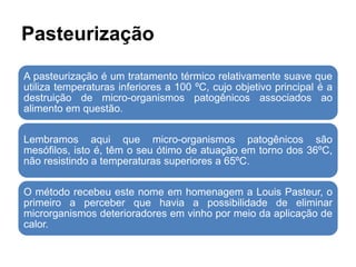 Pasteurização
A pasteurização é um tratamento térmico relativamente suave que
utiliza temperaturas inferiores a 100 ºC, cujo objetivo principal é a
destruição de micro-organismos patogênicos associados ao
alimento em questão.
Lembramos aqui que micro-organismos patogênicos são
mesófilos, isto é, têm o seu ótimo de atuação em torno dos 36ºC,
não resistindo a temperaturas superiores a 65ºC.
O método recebeu este nome em homenagem a Louis Pasteur, o
primeiro a perceber que havia a possibilidade de eliminar
microrganismos deterioradores em vinho por meio da aplicação de
calor.
 