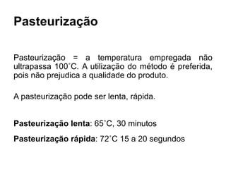 Pasteurização
Pasteurização = a temperatura empregada não
ultrapassa 100˚C. A utilização do método é preferida,
pois não prejudica a qualidade do produto.
A pasteurização pode ser lenta, rápida.
Pasteurização lenta: 65˚C, 30 minutos
Pasteurização rápida: 72˚C 15 a 20 segundos
 