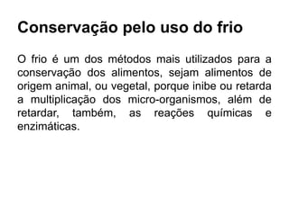 Conservação pelo uso do frio
O frio é um dos métodos mais utilizados para a
conservação dos alimentos, sejam alimentos de
origem animal, ou vegetal, porque inibe ou retarda
a multiplicação dos micro-organismos, além de
retardar, também, as reações químicas e
enzimáticas.
 