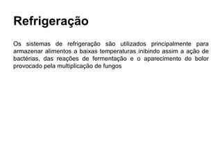 Refrigeração
Os sistemas de refrigeração são utilizados principalmente para
armazenar alimentos a baixas temperaturas inibindo assim a ação de
bactérias, das reações de fermentação e o aparecimento do bolor
provocado pela multiplicação de fungos
 