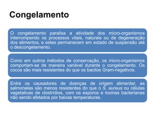 Congelamento
O congelamento paralisa a atividade dos micro-organismos
interrompendo os processos vitais, naturais ou de degeneração
dos alimentos, e estes permanecem em estado de suspensão até
o descongelamento.
Como em outros métodos de conservação, os micro-organismos
comportam-se de maneira variável durante o congelamento. Os
cocos são mais resistentes do que os bacilos Gram-negativos.
Entre os causadores de doenças de origem alimentar, as
salmonelas são menos resistentes do que o S. aureus ou células
vegetativas de clostrídios, com os esporos e toxinas bacterianas
não sendo afetados por baixas temperaturas.
 