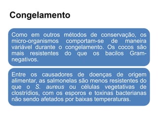 Congelamento
Como em outros métodos de conservação, os
micro-organismos comportam-se de maneira
variável durante o congelamento. Os cocos são
mais resistentes do que os bacilos Gram-
negativos.
Entre os causadores de doenças de origem
alimentar, as salmonelas são menos resistentes do
que o S. aureus ou células vegetativas de
clostrídios, com os esporos e toxinas bacterianas
não sendo afetados por baixas temperaturas.
 