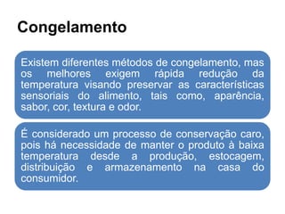 Congelamento
Existem diferentes métodos de congelamento, mas
os melhores exigem rápida redução da
temperatura visando preservar as características
sensoriais do alimento, tais como, aparência,
sabor, cor, textura e odor.
É considerado um processo de conservação caro,
pois há necessidade de manter o produto à baixa
temperatura desde a produção, estocagem,
distribuição e armazenamento na casa do
consumidor.
 