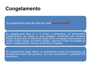 Congelamento
O congelamento pode ser feito de modo lento ou rápido.
No congelamento lento (3 a 12 horas), a temperatura vai decrescendo
gradativamente até chegar ao valor desejado. Geralmente são formados
cristais de gelo tanto no interior da célula como nos espaços intercelulares do
produto. Esses cristais, por serem grandes, costumam romper as paredes da
célula, comprometendo a textura do alimento congelado.
No congelamento rápido devido, ao abaixamento brusco da temperatura, há
formação de cristais bem pequenos, que não comprometem a qualidade final
do alimento.
 