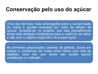 Conservação pelo uso do açúcar
Uma das técnicas mais empregadas para a conservação
de frutas é aquela realizada por meio da adição de
açúcar. Acredita-se, no entanto, que este procedimento
tenha sido adotado inicialmente para a melhoria de sabor
e não com o objetivo específico de preservação.
As primeiras preparações caseiras de geléias, doces em
massa e conservas de frutas eram feitas com mel de
abelhas, uma vez que ainda não existia açúcar
cristalizado ou refinado.
 