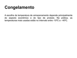 Congelamento
A escolha da temperatura de armazenamento depende principalmente
do aspecto econômico e do tipo de produto. Na prática, as
temperaturas mais usadas estão no intervalo entre -10ºC a - 40ºC.
 
