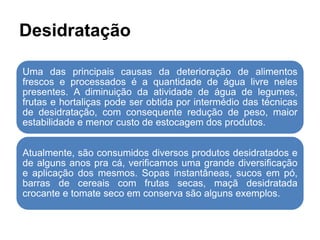 Desidratação
Uma das principais causas da deterioração de alimentos
frescos e processados é a quantidade de água livre neles
presentes. A diminuição da atividade de água de legumes,
frutas e hortaliças pode ser obtida por intermédio das técnicas
de desidratação, com consequente redução de peso, maior
estabilidade e menor custo de estocagem dos produtos.
Atualmente, são consumidos diversos produtos desidratados e
de alguns anos pra cá, verificamos uma grande diversificação
e aplicação dos mesmos. Sopas instantâneas, sucos em pó,
barras de cereais com frutas secas, maçã desidratada
crocante e tomate seco em conserva são alguns exemplos.
 
