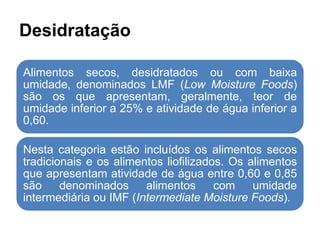 Desidratação
Alimentos secos, desidratados ou com baixa
umidade, denominados LMF (Low Moisture Foods)
são os que apresentam, geralmente, teor de
umidade inferior a 25% e atividade de água inferior a
0,60.
Nesta categoria estão incluídos os alimentos secos
tradicionais e os alimentos liofilizados. Os alimentos
que apresentam atividade de água entre 0,60 e 0,85
são denominados alimentos com umidade
intermediária ou IMF (Intermediate Moisture Foods).
 