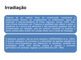 Irradiação
Trata-se de um método físico de conservação comparável à
pasteurização térmica, ao congelamento ou enlatamento, capaz de
prolongar a vida-de-prateleira de frutas, legumes, carnes, milho, leite,
café e ervas medicinais, etc. Preserva a qualidade sem alterar o sabor, a
aparência ou o aroma dos alimentos e não apresenta qualquer risco de
contaminação por radiação, pois em nenhum momento os produtos a
serem preservados entram em contato direto com a fonte de irradiação.
O alimento, portanto, não se torna radioativo (HERNANDES et al., 2003).
A grande vantagem do processo é a eliminação de agentes patogênicos
e outros micro-organismos que deterioram os alimentos, podendo ser
empregado, ainda, para eliminar insetos e retardar o processo
germinativo em produtos vegetais (LAGUNAS-SOLAR, 1995).
 