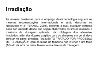 Irradiação
As normas brasileiras para o emprego desta tecnologia seguem as
mesmas recomendações internacionais e estão descritas na
Resolução nº 21 (BRASIL, 2001), segundo a qual, qualquer alimento
pode ser irradiado desde que sejam observados os limites mínimos e
máximos da dosagem aplicada. Na rotulagem dos alimentos
irradiados, além dos dizeres exigidos para os alimentos em geral, deve
constar no painel principal: "ALIMENTO TRATADO POR PROCESSO
DE IRRADIAÇÃO", com as letras de tamanho não inferior a um terço
(1/3) do da letra de maior tamanho nos dizeres de rotulagem.
 